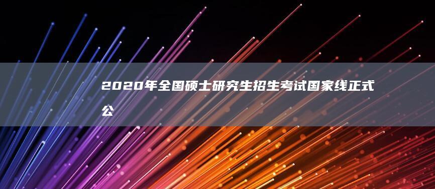 2020年全国硕士研究生招生考试国家线正式公布，多线位上涨引发关注